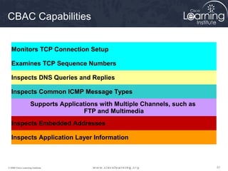 575757© 2009 Cisco Learning Institute.
CBAC Capabilities
Monitors TCP Connection Setup
Examines TCP Sequence Numbers
Inspects DNS Queries and Replies
Inspects Common ICMP Message Types
Supports Applications with Multiple Channels, such as
FTP and Multimedia
Inspects Embedded Addresses
Inspects Application Layer Information
 