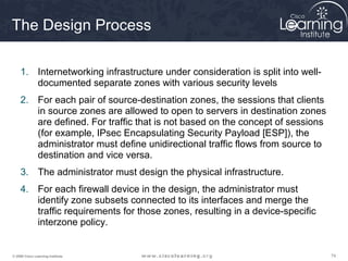 747474© 2009 Cisco Learning Institute.
The Design Process
1. Internetworking infrastructure under consideration is split into well-
documented separate zones with various security levels
2. For each pair of source-destination zones, the sessions that clients
in source zones are allowed to open to servers in destination zones
are defined. For traffic that is not based on the concept of sessions
(for example, IPsec Encapsulating Security Payload [ESP]), the
administrator must define unidirectional traffic flows from source to
destination and vice versa.
3. The administrator must design the physical infrastructure.
4. For each firewall device in the design, the administrator must
identify zone subsets connected to its interfaces and merge the
traffic requirements for those zones, resulting in a device-specific
interzone policy.
 