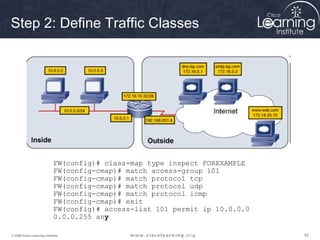 828282© 2009 Cisco Learning Institute.
Step 2: Define Traffic Classes
FW(config)# class-map type inspect FOREXAMPLE
FW(config-cmap)# match access-group 101
FW(config-cmap)# match protocol tcp
FW(config-cmap)# match protocol udp
FW(config-cmap)# match protocol icmp
FW(config-cmap)# exit
FW(config)# access-list 101 permit ip 10.0.0.0
0.0.0.255 any
 