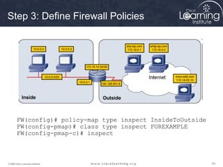 838383© 2009 Cisco Learning Institute.
Step 3: Define Firewall Policies
FW(config)# policy-map type inspect InsideToOutside
FW(config-pmap)# class type inspect FOREXAMPLE
FW(config-pmap-c)# inspect
 