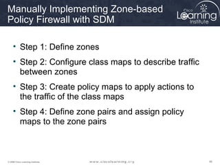 868686© 2009 Cisco Learning Institute.
Manually Implementing Zone-based
Policy Firewall with SDM
• Step 1: Define zones
• Step 2: Configure class maps to describe traffic
between zones
• Step 3: Create policy maps to apply actions to
the traffic of the class maps
• Step 4: Define zone pairs and assign policy
maps to the zone pairs
 