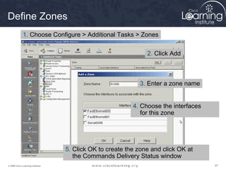 878787© 2009 Cisco Learning Institute.
Define Zones
1. Choose Configure > Additional Tasks > Zones
2. Click Add
3. Enter a zone name
4. Choose the interfaces
for this zone
5. Click OK to create the zone and click OK at
the Commands Delivery Status window
 