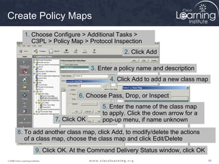 898989© 2009 Cisco Learning Institute.
Create Policy Maps
1. Choose Configure > Additional Tasks >
C3PL > Policy Map > Protocol Inspection
2. Click Add
3. Enter a policy name and description
4. Click Add to add a new class map
5. Enter the name of the class map
to apply. Click the down arrow for a
pop-up menu, if name unknown
6. Choose Pass, Drop, or Inspect
7. Click OK
8. To add another class map, click Add, to modify/delete the actions
of a class map, choose the class map and click Edit/Delete
9. Click OK. At the Command Delivery Status window, click OK
 