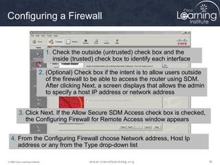 929292© 2009 Cisco Learning Institute.
Configuring a Firewall
1. Check the outside (untrusted) check box and the
inside (trusted) check box to identify each interface
2. (Optional) Check box if the intent is to allow users outside
of the firewall to be able to access the router using SDM.
After clicking Next, a screen displays that allows the admin
to specify a host IP address or network address
3. Click Next. If the Allow Secure SDM Access check box is checked,
the Configuring Firewall for Remote Access window appears
4. From the Configuring Firewall choose Network address, Host Ip
address or any from the Type drop-down list
 