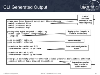 969696© 2009 Cisco Learning Institute.
CLI Generated Output
class-map type inspect match-any iinsprotocols
match protocol http
match protocol smtp
match protocol ftp
!
policy-map type inspect iinspolicy
class type inspect iinsprotocols
inspect
!
zone security private
zone security internet
!
interface fastethernet 0/0
zone-member security private
!
interface serial 0/0/0
zone-member security internet
!
zone-pair security priv-to-internet source private destination internet
service-policy type inspect iinspolicy
!
List of
services
defined in the
firewall policy
Apply action (inspect =
stateful inspection)
Zones created
Interfaces assigned to
zones
Inspection applied
from private to
public zones
 