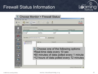 979797© 2009 Cisco Learning Institute.
Firewall Status Information
1. Choose Monitor > Firewall Status
2. Choose one of the following options:
•Real-time data every 10 sec
•60 minutes of data polled every 1 minute
•12 hours of data polled every 12 minutes
 