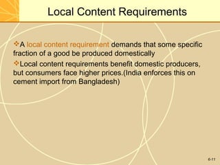 6-11
Local Content Requirements
A local content requirement demands that some specific
fraction of a good be produced domestically
Local content requirements benefit domestic producers,
but consumers face higher prices.(India enforces this on
cement import from Bangladesh)
 