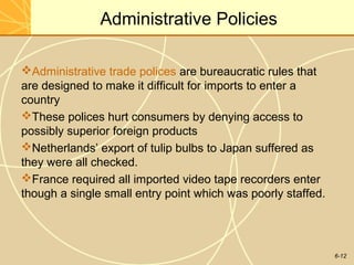 6-12
Administrative Policies
Administrative trade polices are bureaucratic rules that
are designed to make it difficult for imports to enter a
country
These polices hurt consumers by denying access to
possibly superior foreign products
Netherlands’ export of tulip bulbs to Japan suffered as
they were all checked.
France required all imported video tape recorders enter
though a single small entry point which was poorly staffed.
 