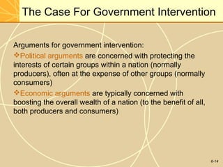 6-14
The Case For Government Intervention
Arguments for government intervention:
Political arguments are concerned with protecting the
interests of certain groups within a nation (normally
producers), often at the expense of other groups (normally
consumers)
Economic arguments are typically concerned with
boosting the overall wealth of a nation (to the benefit of all,
both producers and consumers)
 