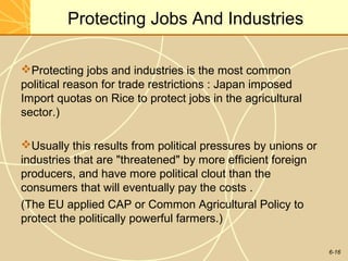 6-16
Protecting Jobs And Industries
Protecting jobs and industries is the most common
political reason for trade restrictions : Japan imposed
Import quotas on Rice to protect jobs in the agricultural
sector.)
Usually this results from political pressures by unions or
industries that are "threatened" by more efficient foreign
producers, and have more political clout than the
consumers that will eventually pay the costs .
(The EU applied CAP or Common Agricultural Policy to
protect the politically powerful farmers.)
 