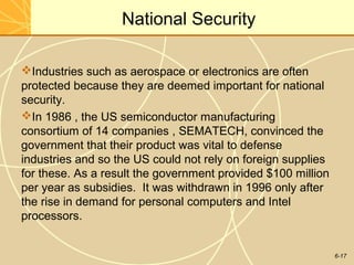 6-17
National Security
Industries such as aerospace or electronics are often
protected because they are deemed important for national
security.
In 1986 , the US semiconductor manufacturing
consortium of 14 companies , SEMATECH, convinced the
government that their product was vital to defense
industries and so the US could not rely on foreign supplies
for these. As a result the government provided $100 million
per year as subsidies. It was withdrawn in 1996 only after
the rise in demand for personal computers and Intel
processors.
 