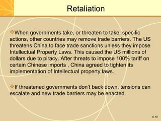 6-18
Retaliation
When governments take, or threaten to take, specific
actions, other countries may remove trade barriers. The US
threatens China to face trade sanctions unless they impose
Intellectual Property Laws. This caused the US millions of
dollars due to piracy. After threats to impose 100% tariff on
certain Chinese imports , China agreed to tighten its
implementation of Intellectual property laws.
If threatened governments don’t back down, tensions can
escalate and new trade barriers may be enacted.
 