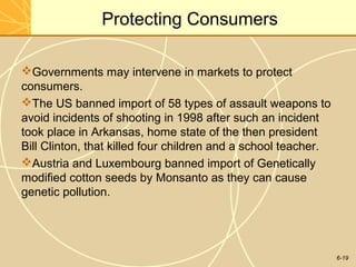 6-19
Protecting Consumers
Governments may intervene in markets to protect
consumers.
The US banned import of 58 types of assault weapons to
avoid incidents of shooting in 1998 after such an incident
took place in Arkansas, home state of the then president
Bill Clinton, that killed four children and a school teacher.
Austria and Luxembourg banned import of Genetically
modified cotton seeds by Monsanto as they can cause
genetic pollution.
 