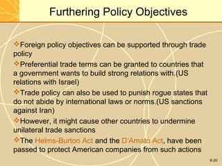 6-20
Furthering Policy Objectives
Foreign policy objectives can be supported through trade
policy
Preferential trade terms can be granted to countries that
a government wants to build strong relations with.(US
relations with Israel)
Trade policy can also be used to punish rogue states that
do not abide by international laws or norms.(US sanctions
against Iran)
However, it might cause other countries to undermine
unilateral trade sanctions
The Helms-Burton Act and the D’Amato Act, have been
passed to protect American companies from such actions
 
