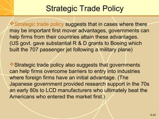 6-24
Strategic Trade Policy
Strategic trade policy suggests that in cases where there
may be important first mover advantages, governments can
help firms from their countries attain these advantages.
(US govt. gave substantial R & D grants to Boeing which
built the 707 passenger jet following a military plane)
Strategic trade policy also suggests that governments
can help firms overcome barriers to entry into industries
where foreign firms have an initial advantage. (The
Japanese government provided research support in the 70s
an early 80s to LCD manufacturers who ultimately beat the
Americans who entered the market first.)
 