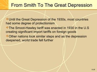 6-26
From Smith To The Great Depression
Until the Great Depression of the 1930s, most countries
had some degree of protectionism
The Smoot-Hawley tariff was enacted in 1930 in the U.S
creating significant import tariffs on foreign goods
Other nations took similar steps and as the depression
deepened, world trade fell further
 