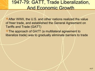6-27
1947-79: GATT, Trade Liberalization,
And Economic Growth
After WWII, the U.S. and other nations realized the value
of freer trade, and established the General Agreement on
Tariffs and Trade (GATT)
The approach of GATT (a multilateral agreement to
liberalize trade) was to gradually eliminate barriers to trade
 