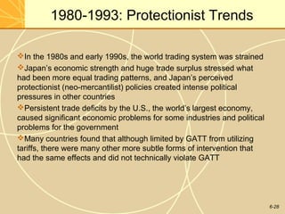6-28
1980-1993: Protectionist Trends
In the 1980s and early 1990s, the world trading system was strained
Japan’s economic strength and huge trade surplus stressed what
had been more equal trading patterns, and Japan’s perceived
protectionist (neo-mercantilist) policies created intense political
pressures in other countries
Persistent trade deficits by the U.S., the world’s largest economy,
caused significant economic problems for some industries and political
problems for the government
Many countries found that although limited by GATT from utilizing
tariffs, there were many other more subtle forms of intervention that
had the same effects and did not technically violate GATT
 