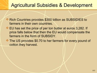 6-3
Agricultural Subsidies & Development
 Rich Countries provides $300 billion as SUBSIDIES to
farmers in their own countries.
 EU has set the price of per ton butter at euros 3,282. If
price falls below that then the EU would compensate the
farmers in the form of SUBSIDY.
 The US provides $0.70 to her farmers for every pound of
cotton they harvest.
 