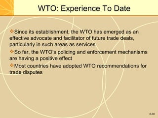 6-30
WTO: Experience To Date
Since its establishment, the WTO has emerged as an
effective advocate and facilitator of future trade deals,
particularly in such areas as services
So far, the WTO’s policing and enforcement mechanisms
are having a positive effect
Most countries have adopted WTO recommendations for
trade disputes
 