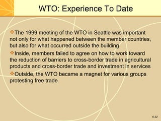 6-32
WTO: Experience To Date
The 1999 meeting of the WTO in Seattle was important
not only for what happened between the member countries,
but also for what occurred outside the building
Inside, members failed to agree on how to work toward
the reduction of barriers to cross-border trade in agricultural
products and cross-border trade and investment in services
Outside, the WTO became a magnet for various groups
protesting free trade
 