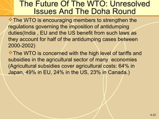 6-33
The Future Of The WTO: Unresolved
Issues And The Doha Round
The WTO is encouraging members to strengthen the
regulations governing the imposition of antidumping
duties(India , EU and the US benefit from such laws as
they account for half of the antidumping cases between
2000-2002)
The WTO is concerned with the high level of tariffs and
subsidies in the agricultural sector of many economies
(Agricultural subsidies cover agricultural costs: 64% in
Japan, 49% in EU, 24% in the US, 23% in Canada.)
 