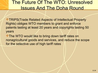 6-34
The Future Of The WTO: Unresolved
Issues And The Doha Round
TRIPS(Trade Related Aspects of Intellectual Property
Rights) obliges WTO members to grant and enforce
patents lasting at least 20 years and copyrights lasting 50
years
The WTO would like to bring down tariff rates on
nonagricultural goods and services, and reduce the scope
for the selective use of high tariff rates
 