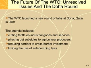6-35
The Future Of The WTO: Unresolved
Issues And The Doha Round
The WTO launched a new round of talks at Doha, Qatar
in 2001
The agenda includes:
cutting tariffs on industrial goods and services
phasing out subsidies to agricultural producers
reducing barriers to cross-border investment
limiting the use of anti-dumping laws
 