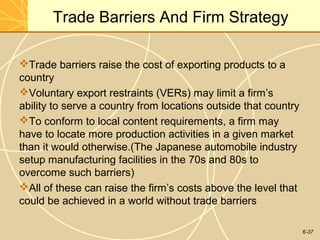 6-37
Trade Barriers And Firm Strategy
Trade barriers raise the cost of exporting products to a
country
Voluntary export restraints (VERs) may limit a firm’s
ability to serve a country from locations outside that country
To conform to local content requirements, a firm may
have to locate more production activities in a given market
than it would otherwise.(The Japanese automobile industry
setup manufacturing facilities in the 70s and 80s to
overcome such barriers)
All of these can raise the firm’s costs above the level that
could be achieved in a world without trade barriers
 