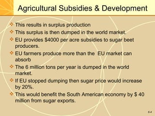 6-4
Agricultural Subsidies & Development
 This results in surplus production
 This surplus is then dumped in the world market.
 EU provides $4000 per acre subsidies to sugar beet
producers.
 EU farmers produce more than the EU market can
absorb
 The 6 million tons per year is dumped in the world
market.
 If EU stopped dumping then sugar price would increase
by 20%.
 This would benefit the South American economy by $ 40
million from sugar exports.
 