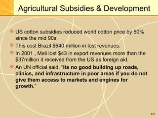 6-5
Agricultural Subsidies & Development
 US cotton subsidies reduced world cotton price by 50%
since the mid 90s
 This cost Brazil $640 million in lost revenues.
 In 2001 , Mali lost $43 in export revenues more than the
$37million it received from the US as foreign aid.
 An UN official said, “Its no good building up roads,
clinics, and infrastructure in poor areas if you do not
give them access to markets and engines for
growth.”
 