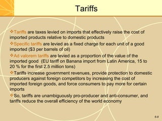 6-8
Tariffs
Tariffs are taxes levied on imports that effectively raise the cost of
imported products relative to domestic products
Specific tariffs are levied as a fixed charge for each unit of a good
imported ($3 per barrels of oil)
Ad valorem tariffs are levied as a proportion of the value of the
imported good (EU tariff on Banana import from Latin America, 15 to
20 % for the first 2.5 million tons)
Tariffs increase government revenues, provide protection to domestic
producers against foreign competitors by increasing the cost of
imported foreign goods, and force consumers to pay more for certain
imports
So, tariffs are unambiguously pro-producer and anti-consumer, and
tariffs reduce the overall efficiency of the world economy
 
