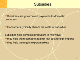6-9
Subsidies
Subsidies are government payments to domestic
producers
Consumers typically absorb the costs of subsidies
Subsidies help domestic producers in two ways:
they help them compete against low-cost foreign imports
they help them gain export markets
 