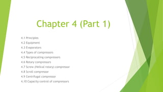 Chapter 4 (Part 1)
4.1 Principles
4.2 Equipment
4.3 Evaporators
4.4 Types of compressors
4.5 Reciprocating compressors
4.6 Rotary compressors
4.7 Screw (Helical rotary) compressor
4.8 Scroll compressor
4.9 Centrifugal compressor
4.10 Capacity control of compressors
 