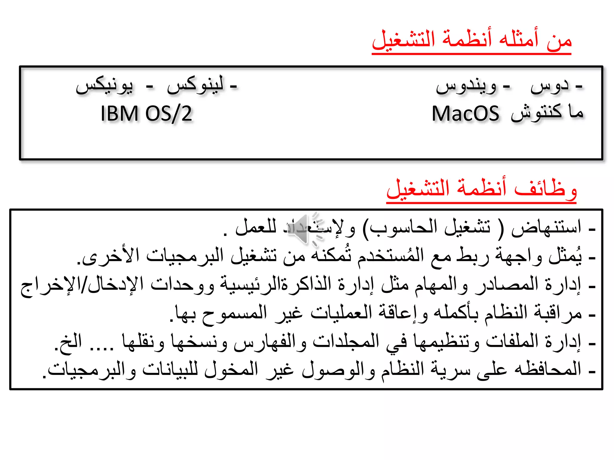 ‫التشغيل‬ ‫أنظمة‬ ‫أمثله‬ ‫من‬
-‫دوس‬-‫ويندوس‬-‫لينوكس‬-‫يونيكس‬
IBM OS/2 MacOS ‫كنتوش‬ ‫ما‬
-‫استنهاض‬(‫الحاسوب‬ ‫تشغيل‬)‫للعمل‬ ‫وإلستعداد‬.
-‫األخرى‬ ‫البرمجيات‬ ‫تشغيل‬ ‫من‬ ‫مكنه‬ُ‫ت‬ ‫ستخدم‬ُ‫م‬‫ال‬ ‫مع‬ ‫ربط‬ ‫واجهة‬ ‫مثل‬ُ‫ي‬.
-‫اإلدخال‬ ‫ووحدات‬ ‫الذاكرةالرئيسية‬ ‫إدارة‬ ‫مثل‬ ‫والمهام‬ ‫المصادر‬ ‫إدارة‬/‫اإلخراج‬
-‫بها‬ ‫المسموح‬ ‫غير‬ ‫العمليات‬ ‫وإعاقة‬ ‫بأكمله‬ ‫النظام‬ ‫مراقبة‬.
-‫ونقلها‬ ‫ونسخها‬ ‫والفهارس‬ ‫المجلدات‬ ‫في‬ ‫وتنظيمها‬ ‫الملفات‬ ‫إدارة‬....‫الخ‬.
-‫والبرمجيات‬ ‫للبيانات‬ ‫المخول‬ ‫غير‬ ‫والوصول‬ ‫النظام‬ ‫سرية‬ ‫على‬ ‫المحافظه‬.
‫التشغيل‬ ‫أنظمة‬ ‫وظائف‬
 