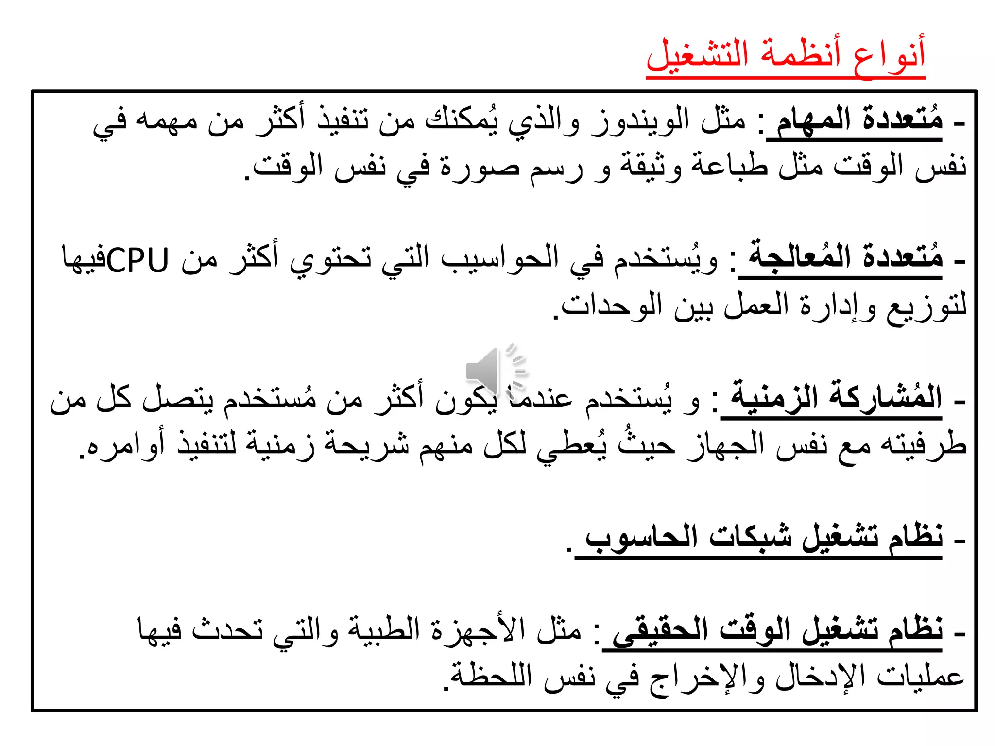 ‫التشغيل‬ ‫أنظمة‬ ‫أنواع‬
-‫المهام‬ ‫تعددة‬ُ‫م‬:‫في‬ ‫مهمه‬ ‫من‬ ‫أكثر‬ ‫تنفيذ‬ ‫من‬ ‫مكنك‬ُ‫ي‬ ‫والذي‬ ‫الويندوز‬ ‫مثل‬
‫الوقت‬ ‫نفس‬ ‫في‬ ‫صورة‬ ‫رسم‬ ‫و‬ ‫وثيقة‬ ‫طباعة‬ ‫مثل‬ ‫الوقت‬ ‫نفس‬.
-‫عالجة‬ُ‫م‬‫ال‬ ‫تعددة‬ُ‫م‬:‫أكثر‬ ‫تحتوي‬ ‫التي‬ ‫الحواسيب‬ ‫في‬ ‫ستخدم‬ُ‫ي‬‫و‬‫من‬CPU‫فيها‬
‫الوحدات‬ ‫بين‬ ‫العمل‬ ‫وإدارة‬ ‫لتوزيع‬.
-‫الزمنية‬ ‫شاركة‬ُ‫م‬‫ال‬:‫يت‬ ‫ستخدم‬ُ‫م‬ ‫من‬ ‫أكثر‬ ‫يكون‬ ‫عندما‬ ‫ستخدم‬ُ‫ي‬ ‫و‬‫من‬ ‫كل‬ ‫صل‬
‫لتن‬ ‫زمنية‬ ‫شريحة‬ ‫منهم‬ ‫لكل‬ ‫عطي‬ُ‫ي‬ ُ‫حيث‬ ‫الجهاز‬ ‫نفس‬ ‫مع‬ ‫طرفيته‬‫أوامره‬ ‫فيذ‬.
-‫الحاسوب‬ ‫شبكات‬ ‫تشغيل‬ ‫نظام‬.
-‫الحقيقي‬ ‫الوقت‬ ‫تشغيل‬ ‫نظام‬:‫ف‬ ‫تحدث‬ ‫والتي‬ ‫الطبية‬ ‫األجهزة‬ ‫مثل‬‫يها‬
‫اللحظة‬ ‫نفس‬ ‫في‬ ‫واإلخراج‬ ‫اإلدخال‬ ‫عمليات‬.
 