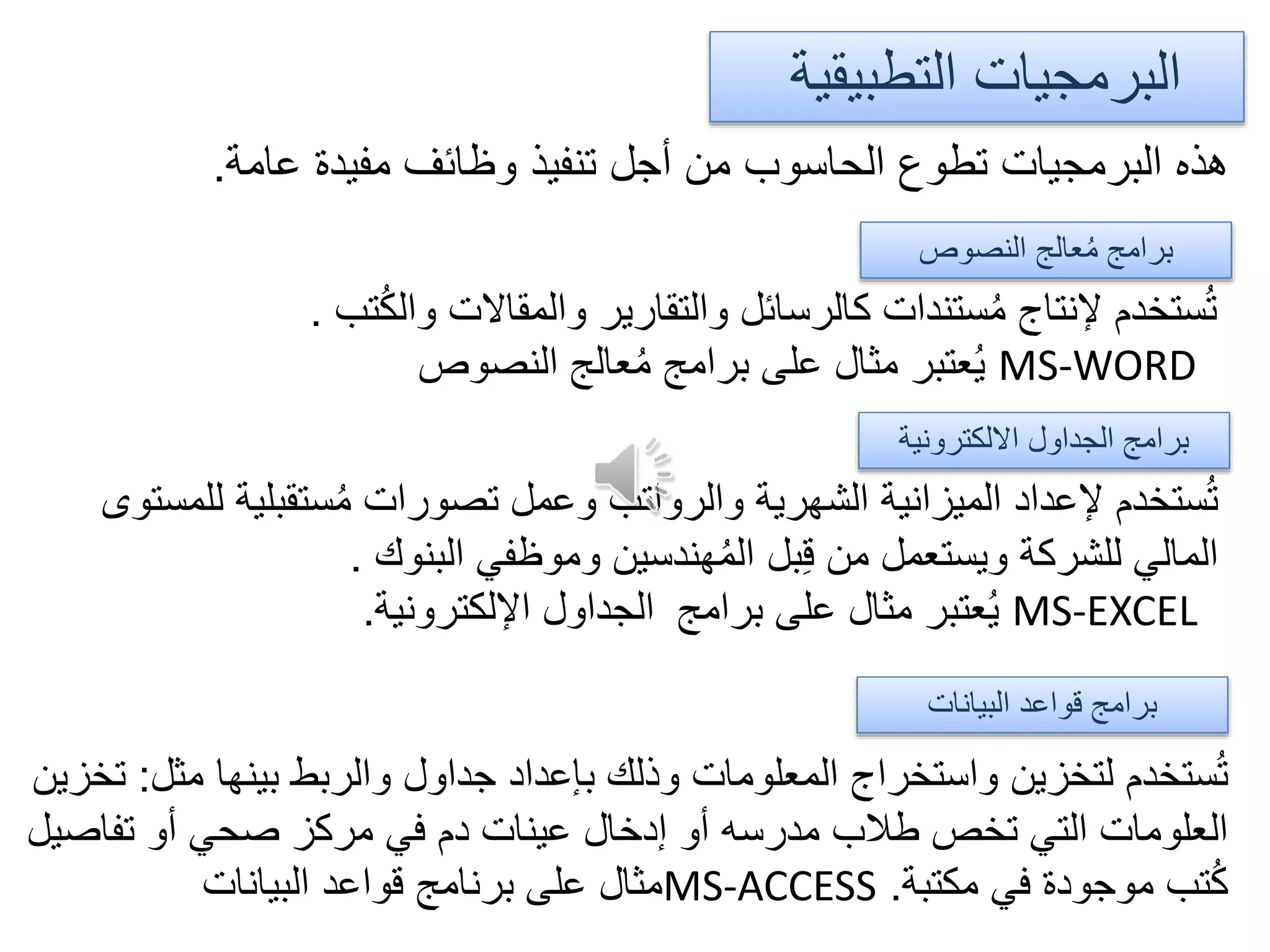 ‫عامة‬ ‫مفيدة‬ ‫وظائف‬ ‫تنفيذ‬ ‫أجل‬ ‫من‬ ‫الحاسوب‬ ‫تطوع‬ ‫البرمجيات‬ ‫هذه‬.
‫التطبيقية‬ ‫البرمجيات‬
‫النصوص‬ ‫عالج‬ُ‫م‬ ‫برامج‬
‫تب‬ُ‫ك‬‫وال‬ ‫والمقاالت‬ ‫والتقارير‬ ‫كالرسائل‬ ‫ستندات‬ُ‫م‬ ‫إلنتاج‬ ‫ستخدم‬ُ‫ت‬.
MS-WORD‫النصوص‬ ‫عالج‬ُ‫م‬ ‫برامج‬ ‫على‬ ‫مثال‬ ‫عتبر‬ُ‫ي‬
‫االلكترونية‬ ‫الجداول‬ ‫برامج‬
‫ستقبلي‬ُ‫م‬ ‫تصورات‬ ‫وعمل‬ ‫والرواتب‬ ‫الشهرية‬ ‫الميزانية‬ ‫إلعداد‬ ‫ستخدم‬ُ‫ت‬‫للمستوى‬ ‫ة‬
‫البنوك‬ ‫وموظفي‬ ‫هندسين‬ُ‫م‬‫ال‬ ‫بل‬ِ‫ق‬ ‫من‬ ‫ويستعمل‬ ‫للشركة‬ ‫المالي‬.
MS-EXCEL‫برامج‬ ‫على‬ ‫مثال‬ ‫عتبر‬ُ‫ي‬‫اإللكترونية‬ ‫الجداول‬.
‫البيانات‬ ‫قواعد‬ ‫برامج‬
‫مث‬ ‫بينها‬ ‫والربط‬ ‫جداول‬ ‫بإعداد‬ ‫وذلك‬ ‫المعلومات‬ ‫واستخراج‬ ‫لتخزين‬ ‫ستخدم‬ُ‫ت‬‫ل‬:‫تخزين‬
‫تفاص‬ ‫أو‬ ‫صحي‬ ‫مركز‬ ‫في‬ ‫دم‬ ‫عينات‬ ‫إدخال‬ ‫أو‬ ‫مدرسه‬ ‫طالب‬ ‫تخص‬ ‫التي‬ ‫العلومات‬‫يل‬
‫مكتبة‬ ‫في‬ ‫موجودة‬ ‫تب‬ُ‫ك‬.MS-ACCESS‫البيانات‬ ‫قواعد‬ ‫برنامج‬ ‫على‬ ‫مثال‬
 