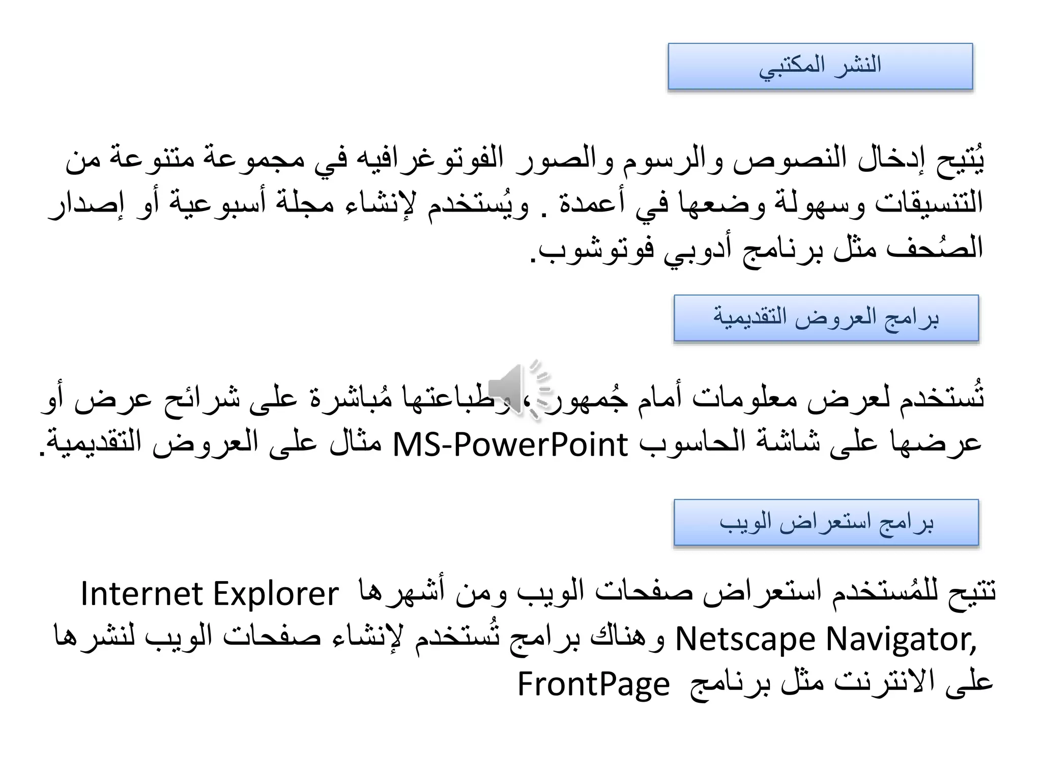 ‫متن‬ ‫مجموعة‬ ‫في‬ ‫الفوتوغرافيه‬ ‫والصور‬ ‫والرسوم‬ ‫النصوص‬ ‫إدخال‬ ‫تيح‬ُ‫ي‬‫من‬ ‫وعة‬
‫أعمدة‬ ‫في‬ ‫وضعها‬ ‫وسهولة‬ ‫التنسيقات‬.‫أ‬ ‫أسبوعية‬ ‫مجلة‬ ‫إلنشاء‬ ‫ستخدم‬ُ‫ي‬‫و‬‫إصدار‬ ‫و‬
‫فوتوشوب‬ ‫أدوبي‬ ‫برنامج‬ ‫مثل‬ ‫حف‬ُ‫ص‬‫ال‬.
‫عر‬ ‫شرائح‬ ‫على‬ ‫باشرة‬ُ‫م‬ ‫وطباعتها‬ ، ‫مهور‬ُ‫ج‬ ‫أمام‬ ‫معلومات‬ ‫لعرض‬ ‫ستخدم‬ُ‫ت‬‫أو‬ ‫ض‬
‫الحاسوب‬ ‫شاشة‬ ‫على‬ ‫عرضها‬MS-PowerPoint‫التقديمية‬ ‫العروض‬ ‫على‬ ‫مثال‬.
‫أشهرها‬ ‫ومن‬ ‫الويب‬ ‫صفحات‬ ‫استعراض‬ ‫ستخدم‬ُ‫م‬‫لل‬ ‫تتيح‬Internet Explorer
Netscape Navigator,‫لنش‬ ‫الويب‬ ‫صفحات‬ ‫إلنشاء‬ ‫ستخدم‬ُ‫ت‬ ‫برامج‬ ‫وهناك‬‫رها‬
‫برنامج‬ ‫مثل‬ ‫االنترنت‬ ‫على‬FrontPage
‫الويب‬ ‫استعراض‬ ‫برامج‬
‫التقديمية‬ ‫العروض‬ ‫برامج‬
‫المكتبي‬ ‫النشر‬
 