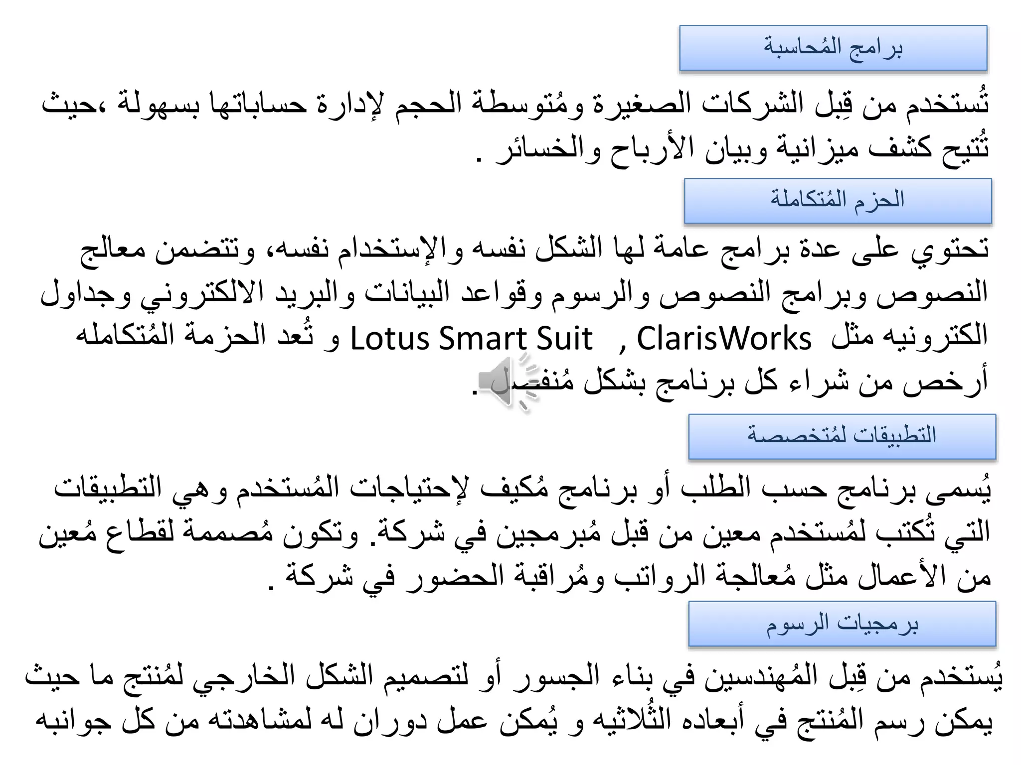 ‫الرسوم‬ ‫برمجيات‬
‫تخصصة‬ُ‫م‬‫ل‬ ‫التطبيقات‬
‫تكاملة‬ُ‫م‬‫ال‬ ‫الحزم‬
‫حاسبة‬ُ‫م‬‫ال‬ ‫برامج‬
‫ب‬ ‫حساباتها‬ ‫إلدارة‬ ‫الحجم‬ ‫توسطة‬ُ‫م‬‫و‬ ‫الصغيرة‬ ‫الشركات‬ ‫بل‬ِ‫ق‬ ‫من‬ ‫ستخدم‬ُ‫ت‬‫،حيث‬ ‫سهولة‬
‫والخسائر‬ ‫األرباح‬ ‫وبيان‬ ‫ميزانية‬ ‫كشف‬ ‫تيح‬ُ‫ت‬.
‫م‬ ‫وتتضمن‬ ،‫نفسه‬ ‫واإلستخدام‬ ‫نفسه‬ ‫الشكل‬ ‫لها‬ ‫عامة‬ ‫برامج‬ ‫عدة‬ ‫على‬ ‫تحتوي‬‫عالج‬
‫االلكتروني‬ ‫والبريد‬ ‫البيانات‬ ‫وقواعد‬ ‫والرسوم‬ ‫النصوص‬ ‫وبرامج‬ ‫النصوص‬‫وجداول‬
‫مثل‬ ‫الكترونيه‬Lotus Smart Suit , ClarisWorks‫تكامله‬ُ‫م‬‫ال‬ ‫الحزمة‬ ‫عد‬ُ‫ت‬ ‫و‬
‫نفصل‬ُ‫م‬ ‫بشكل‬ ‫برنامج‬ ‫كل‬ ‫شراء‬ ‫من‬ ‫أرخص‬.
‫ا‬ ‫وهي‬ ‫ستخدم‬ُ‫م‬‫ال‬ ‫إلحتياجات‬ ‫كيف‬ُ‫م‬ ‫برنامج‬ ‫أو‬ ‫الطلب‬ ‫حسب‬ ‫برنامج‬ ‫سمى‬ُ‫ي‬‫لتطبيقات‬
‫شركة‬ ‫في‬ ‫برمجين‬ُ‫م‬ ‫قبل‬ ‫من‬ ‫معين‬ ‫ستخدم‬ُ‫م‬‫ل‬ ‫كتب‬ُ‫ت‬ ‫التي‬.‫ص‬ُ‫م‬ ‫وتكون‬‫عين‬ُ‫م‬ ‫لقطاع‬ ‫ممة‬
‫شركة‬ ‫في‬ ‫الحضور‬ ‫راقبة‬ُ‫م‬‫و‬ ‫الرواتب‬ ‫عالجة‬ُ‫م‬ ‫مثل‬ ‫األعمال‬ ‫من‬.
ُ‫م‬‫ل‬ ‫الخارجي‬ ‫الشكل‬ ‫لتصميم‬ ‫أو‬ ‫الجسور‬ ‫بناء‬ ‫في‬ ‫هندسين‬ُ‫م‬‫ال‬ ‫بل‬ِ‫ق‬ ‫من‬ ‫ستخدم‬ُ‫ي‬‫حيث‬ ‫ما‬ ‫نتج‬
‫ج‬ ‫كل‬ ‫من‬ ‫لمشاهدته‬ ‫له‬ ‫دوران‬ ‫عمل‬ ‫مكن‬ُ‫ي‬ ‫و‬ ‫الثيه‬ُ‫ث‬‫ال‬ ‫أبعاده‬ ‫في‬ ‫نتج‬ُ‫م‬‫ال‬ ‫رسم‬ ‫يمكن‬‫وانبه‬
 