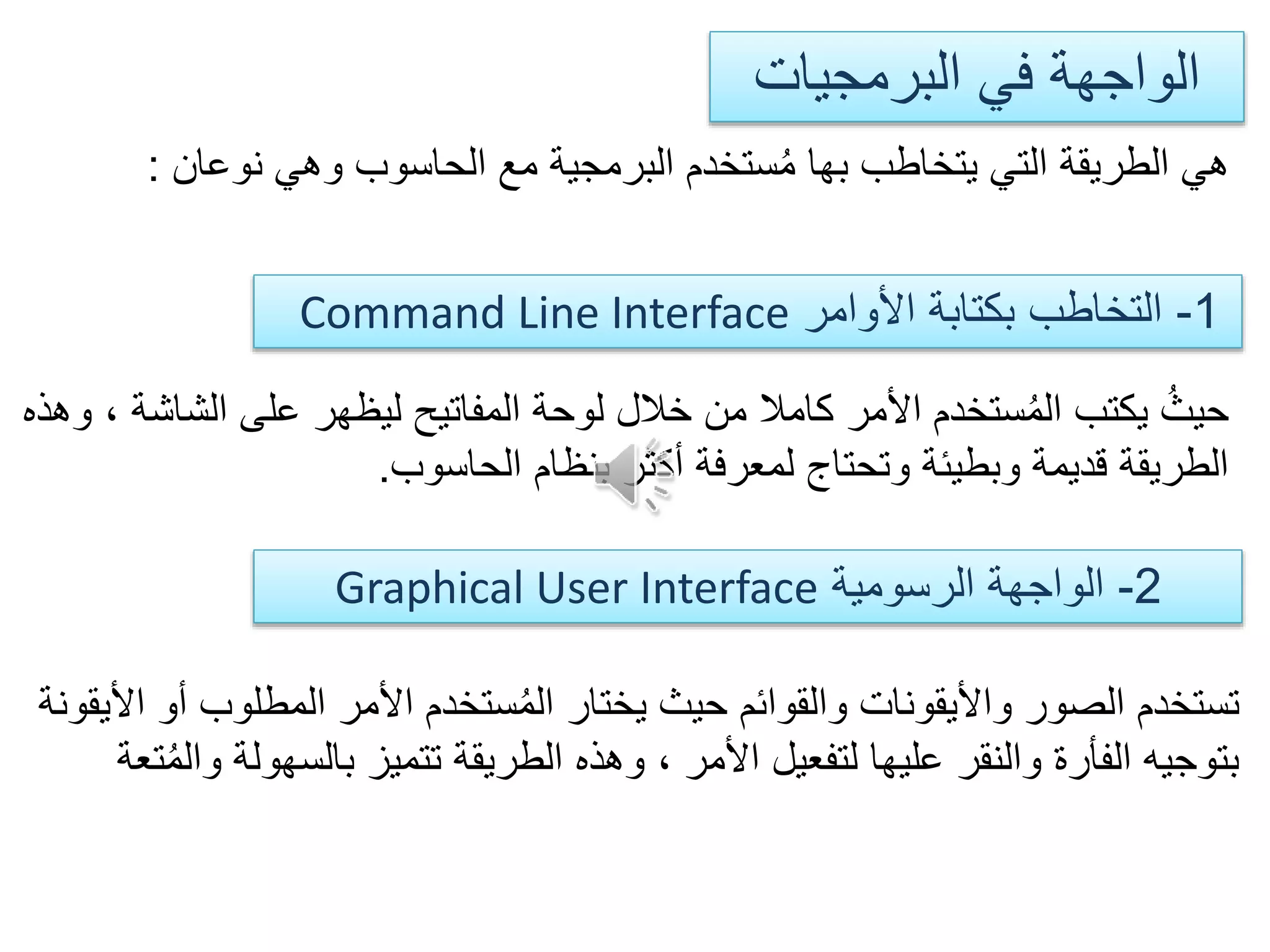 ‫البرمجيات‬ ‫في‬ ‫الواجهة‬
‫نوعان‬ ‫وهي‬ ‫الحاسوب‬ ‫مع‬ ‫البرمجية‬ ‫ستخدم‬ُ‫م‬ ‫بها‬ ‫يتخاطب‬ ‫التي‬ ‫الطريقة‬ ‫هي‬:
1-‫األوامر‬ ‫بكتابة‬ ‫التخاطب‬Command Line Interface
2-‫الرسومية‬ ‫الواجهة‬Graphical User Interface
‫الش‬ ‫على‬ ‫ليظهر‬ ‫المفاتيح‬ ‫لوحة‬ ‫خالل‬ ‫من‬ ‫كامال‬ ‫األمر‬ ‫ستخدم‬ُ‫م‬‫ال‬ ‫يكتب‬ ُ‫حيث‬‫وهذه‬ ، ‫اشة‬
‫الحاسوب‬ ‫بنظام‬ ‫أكثر‬ ‫لمعرفة‬ ‫وتحتاج‬ ‫وبطيئة‬ ‫قديمة‬ ‫الطريقة‬.
‫المطلوب‬ ‫األمر‬ ‫ستخدم‬ُ‫م‬‫ال‬ ‫يختار‬ ‫حيث‬ ‫والقوائم‬ ‫واأليقونات‬ ‫الصور‬ ‫تستخدم‬‫األيقونة‬ ‫أو‬
‫بالسهول‬ ‫تتميز‬ ‫الطريقة‬ ‫وهذه‬ ، ‫األمر‬ ‫لتفعيل‬ ‫عليها‬ ‫والنقر‬ ‫الفأرة‬ ‫بتوجيه‬‫تعة‬ُ‫م‬‫وال‬ ‫ة‬
 