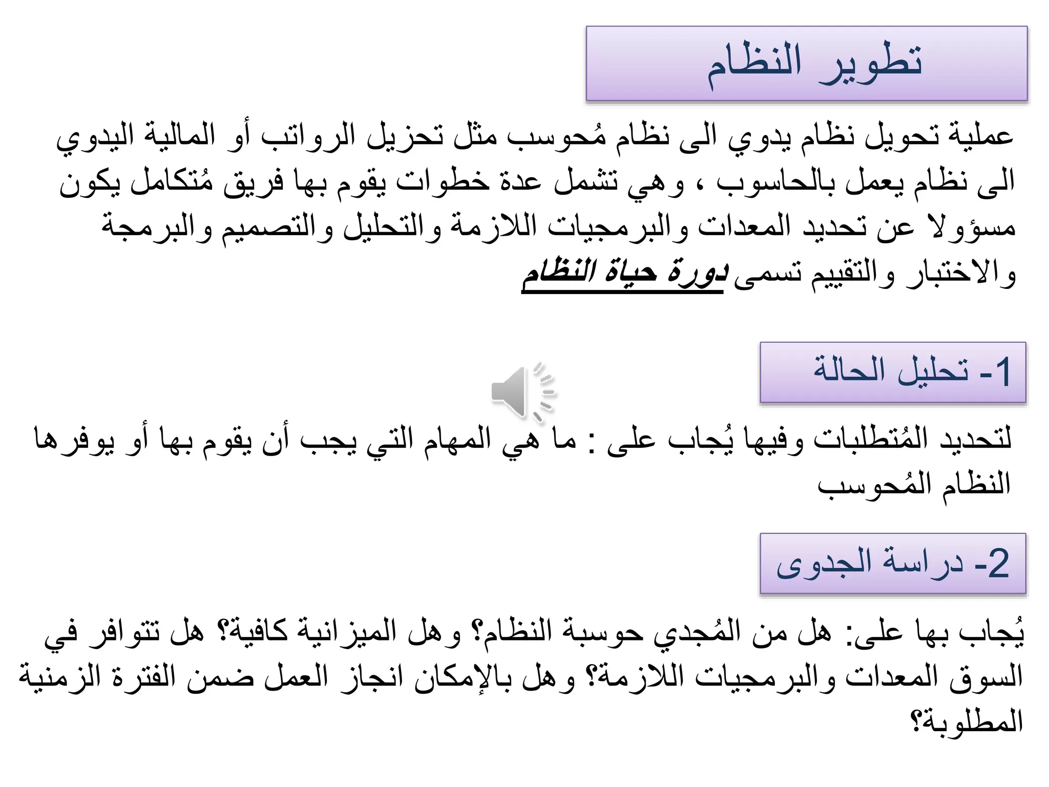 ‫النظام‬ ‫تطوير‬
‫ا‬ ‫المالية‬ ‫أو‬ ‫الرواتب‬ ‫تحزيل‬ ‫مثل‬ ‫حوسب‬ُ‫م‬ ‫نظام‬ ‫الى‬ ‫يدوي‬ ‫نظام‬ ‫تحويل‬ ‫عملية‬‫ليدوي‬
‫ي‬ ‫تكامل‬ُ‫م‬ ‫فريق‬ ‫بها‬ ‫يقوم‬ ‫خطوات‬ ‫عدة‬ ‫تشمل‬ ‫وهي‬ ، ‫بالحاسوب‬ ‫يعمل‬ ‫نظام‬ ‫الى‬‫كون‬
‫والبرمج‬ ‫والتصميم‬ ‫والتحليل‬ ‫الالزمة‬ ‫والبرمجيات‬ ‫المعدات‬ ‫تحديد‬ ‫عن‬ ‫مسؤوال‬‫ة‬
‫تسمى‬ ‫والتقييم‬ ‫واالختبار‬‫النظام‬ ‫حياة‬ ‫دورة‬
1-‫الحالة‬ ‫تحليل‬
2-‫الجدوى‬ ‫دراسة‬
‫على‬ ‫جاب‬ُ‫ي‬ ‫وفيها‬ ‫تطلبات‬ُ‫م‬‫ال‬ ‫لتحديد‬:‫ب‬ ‫يقوم‬ ‫أن‬ ‫يجب‬ ‫التي‬ ‫المهام‬ ‫هي‬ ‫ما‬‫يوفرها‬ ‫أو‬ ‫ها‬
‫حوسب‬ُ‫م‬‫ال‬ ‫النظام‬
‫على‬ ‫بها‬ ‫جاب‬ُ‫ي‬:‫تتو‬ ‫هل‬ ‫كافية؟‬ ‫الميزانية‬ ‫وهل‬ ‫النظام؟‬ ‫حوسبة‬ ‫جدي‬ُ‫م‬‫ال‬ ‫من‬ ‫هل‬‫في‬ ‫افر‬
‫ال‬ ‫الفترة‬ ‫ضمن‬ ‫العمل‬ ‫انجاز‬ ‫باإلمكان‬ ‫وهل‬ ‫الالزمة؟‬ ‫والبرمجيات‬ ‫المعدات‬ ‫السوق‬‫زمنية‬
‫المطلوبة؟‬
 