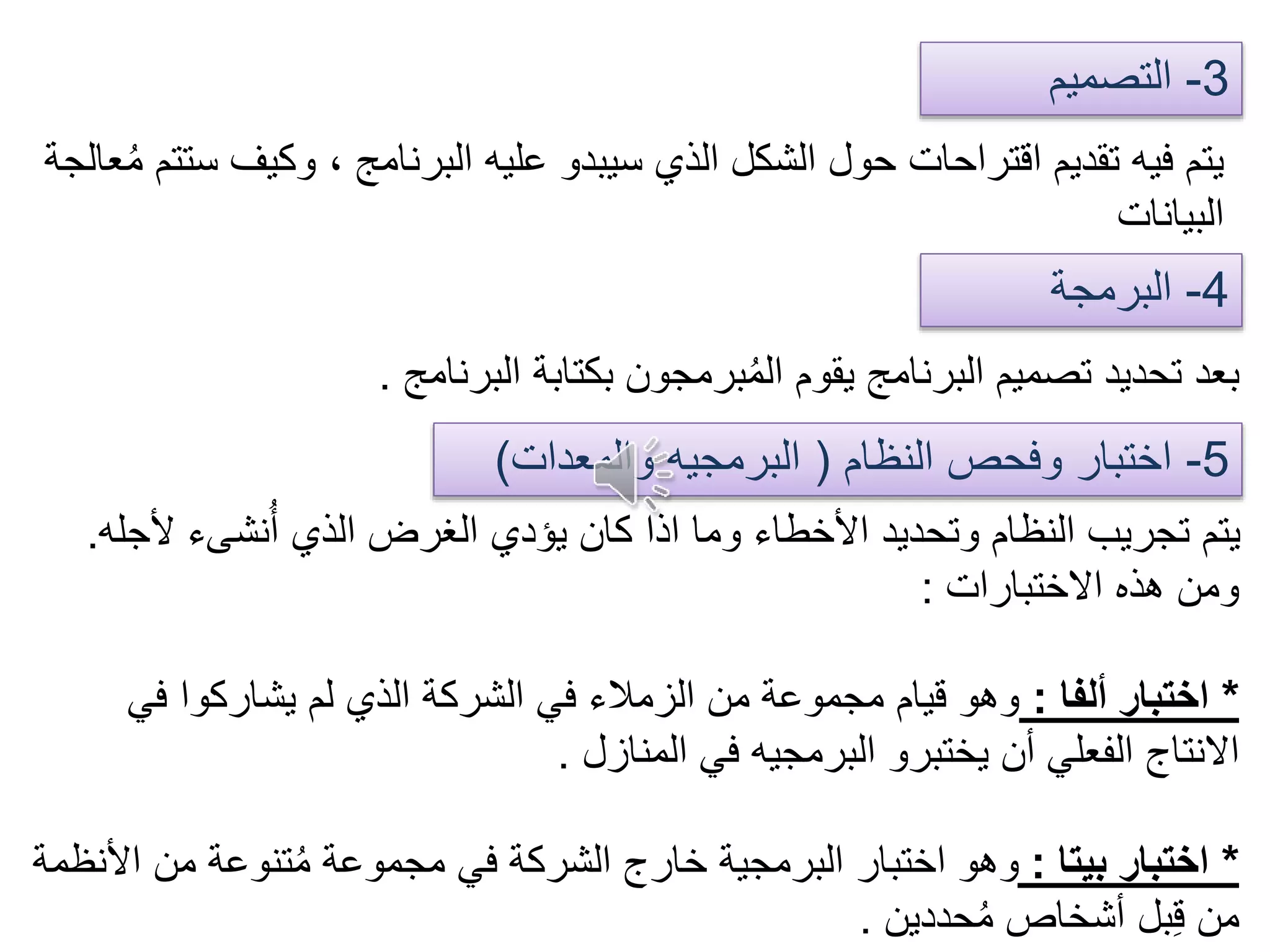 3-‫التصميم‬
4-‫البرمجة‬
‫وكيف‬ ، ‫البرنامج‬ ‫عليه‬ ‫سيبدو‬ ‫الذي‬ ‫الشكل‬ ‫حول‬ ‫اقتراحات‬ ‫تقديم‬ ‫فيه‬ ‫يتم‬‫عالجة‬ُ‫م‬ ‫ستتم‬
‫البيانات‬
‫البرنامج‬ ‫بكتابة‬ ‫برمجون‬ُ‫م‬‫ال‬ ‫يقوم‬ ‫البرنامج‬ ‫تصميم‬ ‫تحديد‬ ‫بعد‬.
5-‫النظام‬ ‫وفحص‬ ‫اختبار‬(‫والمعدات‬ ‫البرمجيه‬)
‫ألج‬ ‫نشىء‬ُ‫أ‬ ‫الذي‬ ‫الغرض‬ ‫يؤدي‬ ‫كان‬ ‫اذا‬ ‫وما‬ ‫األخطاء‬ ‫وتحديد‬ ‫النظام‬ ‫تجريب‬ ‫يتم‬‫له‬.
‫االختبارات‬ ‫هذه‬ ‫ومن‬:
*‫ألفا‬ ‫اختبار‬:‫في‬ ‫يشاركوا‬ ‫لم‬ ‫الذي‬ ‫الشركة‬ ‫في‬ ‫الزمالء‬ ‫من‬ ‫مجموعة‬ ‫قيام‬ ‫وهو‬
‫المنازل‬ ‫في‬ ‫البرمجيه‬ ‫يختبرو‬ ‫أن‬ ‫الفعلي‬ ‫االنتاج‬.
*‫بيتا‬ ‫اختبار‬:‫ا‬ ‫من‬ ‫تنوعة‬ُ‫م‬ ‫مجموعة‬ ‫في‬ ‫الشركة‬ ‫خارج‬ ‫البرمجية‬ ‫اختبار‬ ‫وهو‬‫ألنظمة‬
‫حددين‬ُ‫م‬ ‫أشخاص‬ ‫بل‬ِ‫ق‬ ‫من‬.
 