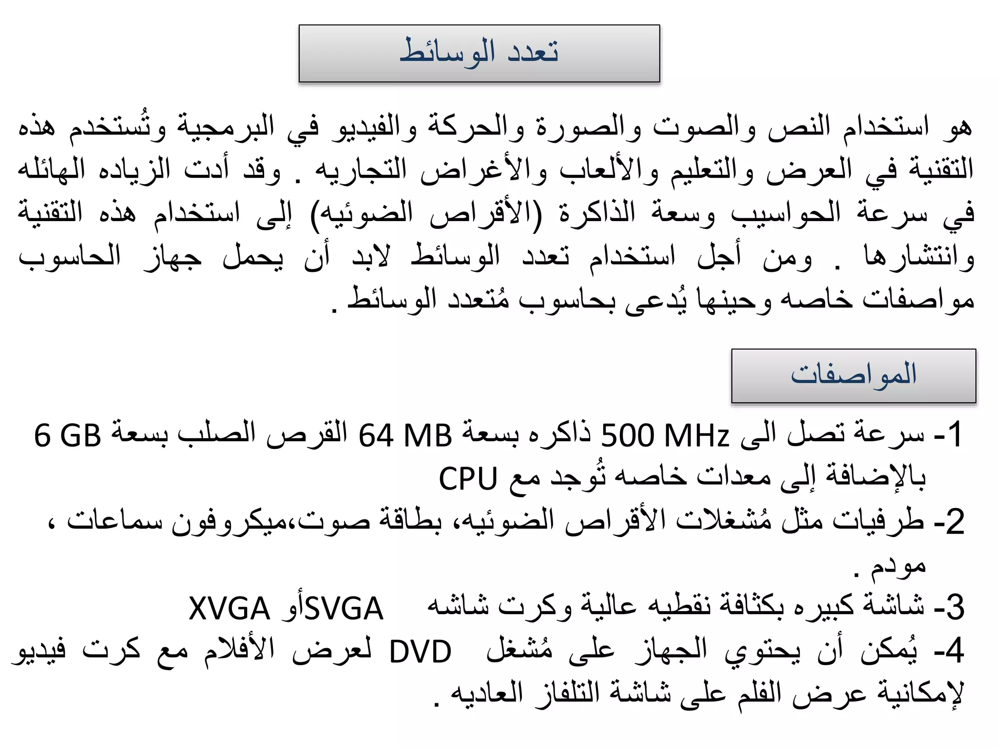 ‫الوسائط‬ ‫تعدد‬
‫هو‬‫استخدام‬‫النص‬‫والصوت‬‫والصورة‬‫والحركة‬‫والفيديو‬‫في‬‫البرمجية‬‫س‬ُ‫ت‬‫و‬‫تخدم‬‫هذه‬
‫التقنية‬‫في‬‫العرض‬‫والتعليم‬‫واأللعاب‬‫واألغراض‬‫التجاريه‬.‫وقد‬‫أدت‬‫الزيا‬‫ده‬‫الهائله‬
‫في‬‫سرعة‬‫الحواسيب‬‫وسعة‬‫الذاكرة‬(‫األقراص‬‫الضوئيه‬)‫إلى‬‫استخدام‬‫هذه‬‫التق‬‫نية‬
‫وانتشارها‬.‫ومن‬‫أجل‬‫استخدام‬‫تعدد‬‫الوسائط‬‫البد‬‫أن‬‫يحمل‬‫جهاز‬‫الحاسوب‬
‫مواصفات‬‫خاصه‬‫وحينها‬‫دعى‬ُ‫ي‬‫بحاسوب‬‫تعدد‬ُ‫م‬‫الوسائط‬.
‫المواصفات‬
1-‫سرعة‬‫تصل‬‫الى‬500 MHz‫ذاكره‬‫بسعة‬64 MB‫القرص‬‫الصلب‬‫بسعة‬6 GB
‫باإلضافة‬‫إلى‬‫معدات‬‫خاصه‬‫وجد‬ُ‫ت‬‫مع‬CPU
2-‫طرفيات‬‫مثل‬‫شغالت‬ُ‫م‬‫األقراص‬،‫الضوئيه‬‫بطاقة‬‫صوت،ميكروفون‬‫سماع‬‫ات‬،
‫مودم‬.
3-‫شاشة‬‫كبيره‬‫بكثافة‬‫نقطيه‬‫عالية‬‫وكرت‬‫شاشه‬SVGA‫أو‬XVGA
4-‫مكن‬ُ‫ي‬‫أن‬‫يحتوي‬‫الجهاز‬‫على‬‫شغل‬ُ‫م‬DVD‫لعرض‬‫األفالم‬‫مع‬‫كرت‬‫فيديو‬
‫إلمكانية‬‫عرض‬‫الفلم‬‫على‬‫شاشة‬‫التلفاز‬‫العاديه‬.
 