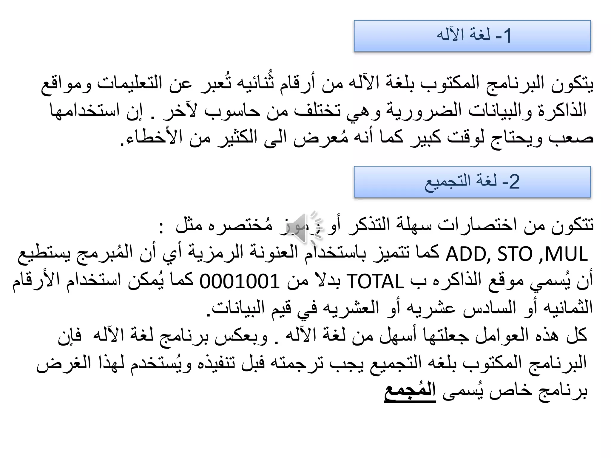 1-‫اآلله‬ ‫لغة‬
‫ومواقع‬ ‫التعليمات‬ ‫عن‬ ‫عبر‬ُ‫ت‬ ‫نائيه‬ُ‫ث‬ ‫أرقام‬ ‫من‬ ‫اآلله‬ ‫بلغة‬ ‫المكتوب‬ ‫البرنامج‬ ‫يتكون‬
‫آلخر‬ ‫حاسوب‬ ‫من‬ ‫تختلف‬ ‫وهي‬ ‫الضرورية‬ ‫والبيانات‬ ‫الذاكرة‬.‫استخدامها‬ ‫إن‬
‫األخطاء‬ ‫من‬ ‫الكثير‬ ‫الى‬ ‫عرض‬ُ‫م‬ ‫أنه‬ ‫كما‬ ‫كبير‬ ‫لوقت‬ ‫ويحتاج‬ ‫صعب‬.
2-‫التجميع‬ ‫لغة‬
‫مثل‬ ‫ختصره‬ُ‫م‬ ‫رموز‬ ‫أو‬ ‫التذكر‬ ‫سهلة‬ ‫اختصارات‬ ‫من‬ ‫تتكون‬:
ADD, STO ,MUL‫يستطيع‬ ‫برمج‬ُ‫م‬‫ال‬ ‫أن‬ ‫أي‬ ‫الرمزية‬ ‫العنونة‬ ‫باستخدام‬ ‫تتميز‬ ‫كما‬
‫ب‬ ‫الذاكره‬ ‫موقع‬ ‫سمي‬ُ‫ي‬ ‫أن‬TOTAL‫من‬ ‫بدال‬0001001‫األرقام‬ ‫استخدام‬ ‫مكن‬ُ‫ي‬ ‫كما‬
‫البيانات‬ ‫قيم‬ ‫في‬ ‫العشريه‬ ‫أو‬ ‫عشريه‬ ‫السادس‬ ‫أو‬ ‫الثمانيه‬.
‫اآلله‬ ‫لغة‬ ‫من‬ ‫أسهل‬ ‫جعلتها‬ ‫العوامل‬ ‫هذه‬ ‫كل‬.‫فإن‬ ‫اآلله‬ ‫لغة‬ ‫برنامج‬ ‫وبعكس‬
‫الغرض‬ ‫لهذا‬ ‫ستخدم‬ُ‫ي‬‫و‬ ‫تنفيذه‬ ‫فبل‬ ‫ترجمته‬ ‫يجب‬ ‫التجميع‬ ‫بلغه‬ ‫المكتوب‬ ‫البرنامج‬
‫سمى‬ُ‫ي‬ ‫خاص‬ ‫برنامج‬‫جمع‬ُ‫م‬‫ال‬
 