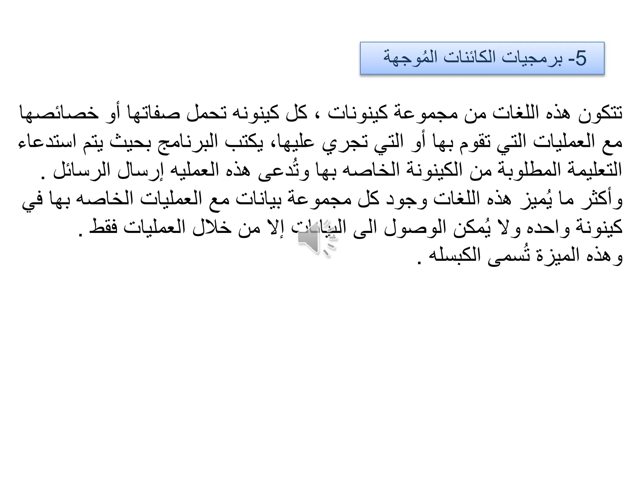 5-‫وجهة‬ُ‫م‬‫ال‬ ‫الكائنات‬ ‫برمجيات‬
‫خصائصها‬ ‫أو‬ ‫صفاتها‬ ‫تحمل‬ ‫كينونه‬ ‫كل‬ ، ‫كينونات‬ ‫مجموعة‬ ‫من‬ ‫اللغات‬ ‫هذه‬ ‫تتكون‬
‫استدعاء‬ ‫يتم‬ ‫بحيث‬ ‫البرنامج‬ ‫يكتب‬ ،‫عليها‬ ‫تجري‬ ‫التي‬ ‫أو‬ ‫بها‬ ‫تقوم‬ ‫التي‬ ‫العمليات‬ ‫مع‬
‫الرسائل‬ ‫إرسال‬ ‫العمليه‬ ‫هذه‬ ‫دعى‬ُ‫ت‬‫و‬ ‫بها‬ ‫الخاصه‬ ‫الكينونة‬ ‫من‬ ‫المطلوبة‬ ‫التعليمة‬.
‫في‬ ‫بها‬ ‫الخاصه‬ ‫العمليات‬ ‫مع‬ ‫بيانات‬ ‫مجموعة‬ ‫كل‬ ‫وجود‬ ‫اللغات‬ ‫هذه‬ ‫ميز‬ُ‫ي‬ ‫ما‬ ‫وأكثر‬
‫فقط‬ ‫العمليات‬ ‫خالل‬ ‫من‬ ‫إال‬ ‫البيانات‬ ‫الى‬ ‫الوصول‬ ‫مكن‬ُ‫ي‬ ‫وال‬ ‫واحده‬ ‫كينونة‬.
‫الكبسله‬ ‫سمى‬ُ‫ت‬ ‫الميزة‬ ‫وهذه‬.
 