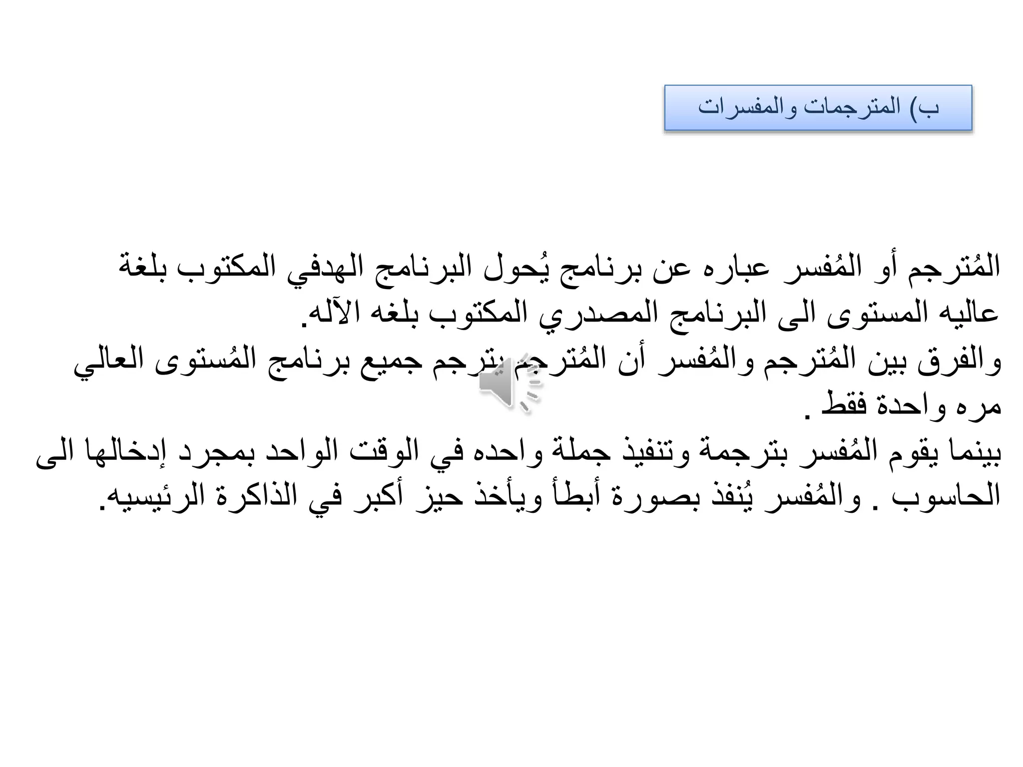 ‫ب‬)‫والمفسرات‬ ‫المترجمات‬
‫حول‬ُ‫ي‬ ‫برنامج‬ ‫عن‬ ‫عباره‬ ‫فسر‬ُ‫م‬‫ال‬ ‫أو‬ ‫ترجم‬ُ‫م‬‫ال‬‫الهدفي‬ ‫البرنامج‬‫بلغة‬ ‫المكتوب‬
‫اآلله‬ ‫بلغه‬ ‫المكتوب‬ ‫المصدري‬ ‫البرنامج‬ ‫الى‬ ‫المستوى‬ ‫عاليه‬.
‫العالي‬ ‫ستوى‬ُ‫م‬‫ال‬ ‫برنامج‬ ‫جميع‬ ‫يترجم‬ ‫ترجم‬ُ‫م‬‫ال‬ ‫أن‬ ‫فسر‬ُ‫م‬‫وال‬ ‫ترجم‬ُ‫م‬‫ال‬ ‫بين‬ ‫والفرق‬
‫فقط‬ ‫واحدة‬ ‫مره‬.
‫الى‬ ‫إدخالها‬ ‫بمجرد‬ ‫الواحد‬ ‫الوقت‬ ‫في‬ ‫واحده‬ ‫جملة‬ ‫وتنفيذ‬ ‫بترجمة‬ ‫فسر‬ُ‫م‬‫ال‬ ‫يقوم‬ ‫بينما‬
‫الحاسوب‬.‫الرئيسيه‬ ‫الذاكرة‬ ‫في‬ ‫أكبر‬ ‫حيز‬ ‫ويأخذ‬ ‫أبطأ‬ ‫بصورة‬ ‫نفذ‬ُ‫ي‬ ‫فسر‬ُ‫م‬‫وال‬.
 