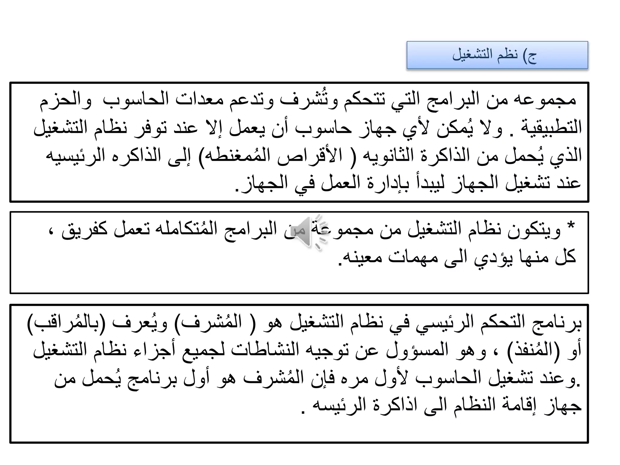 ‫ج‬)‫التشغيل‬ ‫نظم‬
‫الحاسوب‬ ‫معدات‬ ‫وتدعم‬ ‫شرف‬ُ‫ت‬‫و‬ ‫تتحكم‬ ‫التي‬ ‫البرامج‬ ‫من‬ ‫مجموعه‬‫والحزم‬
‫التطبيقية‬.‫ا‬ ‫نظام‬ ‫توفر‬ ‫عند‬ ‫إال‬ ‫يعمل‬ ‫أن‬ ‫حاسوب‬ ‫جهاز‬ ‫ألي‬ ‫مكن‬ُ‫ي‬ ‫وال‬‫لتشغيل‬
‫الثانويه‬ ‫الذاكرة‬ ‫من‬ ‫حمل‬ُ‫ي‬ ‫الذي‬(‫مغنطه‬ُ‫م‬‫ال‬ ‫األقراص‬)‫الرئ‬ ‫الذاكره‬ ‫إلى‬‫يسيه‬
‫الجهاز‬ ‫في‬ ‫العمل‬ ‫بإدارة‬ ‫ليبدأ‬ ‫الجهاز‬ ‫تشغيل‬ ‫عند‬.
*، ‫كفريق‬ ‫تعمل‬ ‫تكامله‬ُ‫م‬‫ال‬ ‫البرامج‬ ‫من‬ ‫مجموعة‬ ‫من‬ ‫التشغيل‬ ‫نظام‬ ‫ويتكون‬
‫معينه‬ ‫مهمات‬ ‫الى‬ ‫يؤدي‬ ‫منها‬ ‫كل‬.
‫هو‬ ‫التشغيل‬ ‫نظام‬ ‫في‬ ‫الرئيسي‬ ‫التحكم‬ ‫برنامج‬(‫شرف‬ُ‫م‬‫ال‬)‫عرف‬ُ‫ي‬‫و‬(ُ‫م‬‫بال‬‫راقب‬)
‫أو‬(‫نفذ‬ُ‫م‬‫ال‬)‫التشغيل‬ ‫نظام‬ ‫أجزاء‬ ‫لجميع‬ ‫النشاطات‬ ‫توجيه‬ ‫عن‬ ‫المسؤول‬ ‫وهو‬ ،
.‫من‬ ‫حمل‬ُ‫ي‬ ‫برنامج‬ ‫أول‬ ‫هو‬ ‫شرف‬ُ‫م‬‫ال‬ ‫فإن‬ ‫مره‬ ‫ألول‬ ‫الحاسوب‬ ‫تشغيل‬ ‫وعند‬
‫الرئيسه‬ ‫اذاكرة‬ ‫الى‬ ‫النظام‬ ‫إقامة‬ ‫جهاز‬.
 