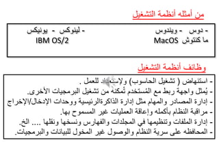 ‫التشغيل‬ ‫أنظمة‬ ‫أمثله‬ ‫من‬
-‫دوس‬-‫ويندوس‬-‫لينوكس‬-‫يونيكس‬
IBM OS/2 MacOS ‫كنتوش‬ ‫ما‬
-‫استنهاض‬(‫الحاسوب‬ ‫تشغيل‬)‫للعمل‬ ‫وإلستعداد‬.
-‫األخرى‬ ‫البرمجيات‬ ‫تشغيل‬ ‫من‬ ‫مكنه‬ُ‫ت‬ ‫ستخدم‬ُ‫م‬‫ال‬ ‫مع‬ ‫ربط‬ ‫واجهة‬ ‫مثل‬ُ‫ي‬.
-‫اإلدخال‬ ‫ووحدات‬ ‫الذاكرةالرئيسية‬ ‫إدارة‬ ‫مثل‬ ‫والمهام‬ ‫المصادر‬ ‫إدارة‬/‫اإلخراج‬
-‫بها‬ ‫المسموح‬ ‫غير‬ ‫العمليات‬ ‫وإعاقة‬ ‫بأكمله‬ ‫النظام‬ ‫مراقبة‬.
-‫ونقلها‬ ‫ونسخها‬ ‫والفهارس‬ ‫المجلدات‬ ‫في‬ ‫وتنظيمها‬ ‫الملفات‬ ‫إدارة‬....‫الخ‬.
-‫والبرمجيات‬ ‫للبيانات‬ ‫المخول‬ ‫غير‬ ‫والوصول‬ ‫النظام‬ ‫سرية‬ ‫على‬ ‫المحافظه‬.
‫التشغيل‬ ‫أنظمة‬ ‫وظائف‬
 