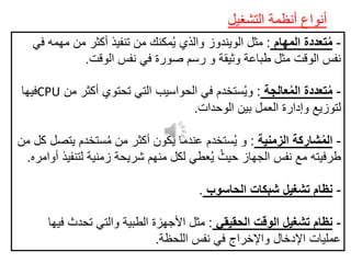 ‫التشغيل‬ ‫أنظمة‬ ‫أنواع‬
-‫المهام‬ ‫تعددة‬ُ‫م‬:‫في‬ ‫مهمه‬ ‫من‬ ‫أكثر‬ ‫تنفيذ‬ ‫من‬ ‫مكنك‬ُ‫ي‬ ‫والذي‬ ‫الويندوز‬ ‫مثل‬
‫الوقت‬ ‫نفس‬ ‫في‬ ‫صورة‬ ‫رسم‬ ‫و‬ ‫وثيقة‬ ‫طباعة‬ ‫مثل‬ ‫الوقت‬ ‫نفس‬.
-‫عالجة‬ُ‫م‬‫ال‬ ‫تعددة‬ُ‫م‬:‫أكثر‬ ‫تحتوي‬ ‫التي‬ ‫الحواسيب‬ ‫في‬ ‫ستخدم‬ُ‫ي‬‫و‬‫من‬CPU‫فيها‬
‫الوحدات‬ ‫بين‬ ‫العمل‬ ‫وإدارة‬ ‫لتوزيع‬.
-‫الزمنية‬ ‫شاركة‬ُ‫م‬‫ال‬:‫يت‬ ‫ستخدم‬ُ‫م‬ ‫من‬ ‫أكثر‬ ‫يكون‬ ‫عندما‬ ‫ستخدم‬ُ‫ي‬ ‫و‬‫من‬ ‫كل‬ ‫صل‬
‫لتن‬ ‫زمنية‬ ‫شريحة‬ ‫منهم‬ ‫لكل‬ ‫عطي‬ُ‫ي‬ ُ‫حيث‬ ‫الجهاز‬ ‫نفس‬ ‫مع‬ ‫طرفيته‬‫أوامره‬ ‫فيذ‬.
-‫الحاسوب‬ ‫شبكات‬ ‫تشغيل‬ ‫نظام‬.
-‫الحقيقي‬ ‫الوقت‬ ‫تشغيل‬ ‫نظام‬:‫ف‬ ‫تحدث‬ ‫والتي‬ ‫الطبية‬ ‫األجهزة‬ ‫مثل‬‫يها‬
‫اللحظة‬ ‫نفس‬ ‫في‬ ‫واإلخراج‬ ‫اإلدخال‬ ‫عمليات‬.
 