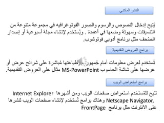‫متن‬ ‫مجموعة‬ ‫في‬ ‫الفوتوغرافيه‬ ‫والصور‬ ‫والرسوم‬ ‫النصوص‬ ‫إدخال‬ ‫تيح‬ُ‫ي‬‫من‬ ‫وعة‬
‫أعمدة‬ ‫في‬ ‫وضعها‬ ‫وسهولة‬ ‫التنسيقات‬.‫أ‬ ‫أسبوعية‬ ‫مجلة‬ ‫إلنشاء‬ ‫ستخدم‬ُ‫ي‬‫و‬‫إصدار‬ ‫و‬
‫فوتوشوب‬ ‫أدوبي‬ ‫برنامج‬ ‫مثل‬ ‫حف‬ُ‫ص‬‫ال‬.
‫عر‬ ‫شرائح‬ ‫على‬ ‫باشرة‬ُ‫م‬ ‫وطباعتها‬ ، ‫مهور‬ُ‫ج‬ ‫أمام‬ ‫معلومات‬ ‫لعرض‬ ‫ستخدم‬ُ‫ت‬‫أو‬ ‫ض‬
‫الحاسوب‬ ‫شاشة‬ ‫على‬ ‫عرضها‬MS-PowerPoint‫التقديمية‬ ‫العروض‬ ‫على‬ ‫مثال‬.
‫أشهرها‬ ‫ومن‬ ‫الويب‬ ‫صفحات‬ ‫استعراض‬ ‫ستخدم‬ُ‫م‬‫لل‬ ‫تتيح‬Internet Explorer
Netscape Navigator,‫لنش‬ ‫الويب‬ ‫صفحات‬ ‫إلنشاء‬ ‫ستخدم‬ُ‫ت‬ ‫برامج‬ ‫وهناك‬‫رها‬
‫برنامج‬ ‫مثل‬ ‫االنترنت‬ ‫على‬FrontPage
‫الويب‬ ‫استعراض‬ ‫برامج‬
‫التقديمية‬ ‫العروض‬ ‫برامج‬
‫المكتبي‬ ‫النشر‬
 